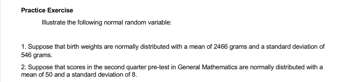 Practice Exercise
Illustrate the following normal random variable:
1. Suppose that birth weights are normally distributed with a mean of 2466 grams and a standard deviation of
546 grams.
2. Suppose that scores in the second quarter pre-test in General Mathematics are normally distributed with a
mean of 50 and a standard deviation of 8.