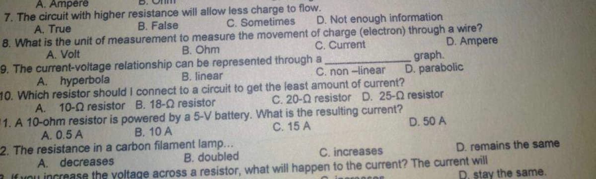 A. Ampere
7. The circuit with higher resistance will allow less charge to flow.
D. Not enough information
A. True
B. False
C. Sometimes
8. What is the unit of measurement to measure the movement of charge (electron) through a wire?
A. Volt
B. Ohm
C. Current
D. Ampere
9. The current-voltage relationship can be represented through a
graph.
D. parabolic
B. linear
C. non-linear
A. hyperbola
10. Which resistor should I connect to a circuit to get the least amount of current?
C. 20-Q resistor D. 25-02 resistor
A. 10-02 resistor B. 18-Q resistor
1. A 10-ohm resistor is powered by a 5-V battery. What is the resulting current?
A. 0.5 A
B. 10 A
C. 15 A
D. 50 A
2. The resistance in a carbon filament lamp...
A. decreases
B. doubled
C. increases
If you increase the voltage across a resistor, what will happen to the current? The current will
D. remains the same
D. stay the same.