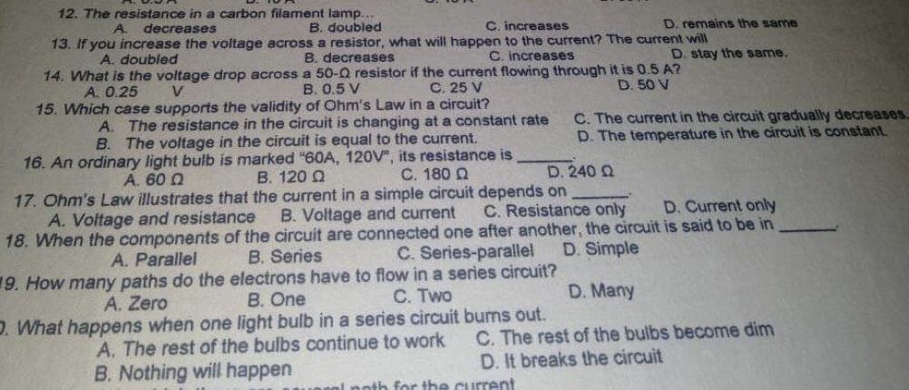 12. The resistance in a carbon filament lamp.
B. doubled
C. increases
D. remains the same
A. decreases
13. If you increase the voltage across a resistor, what will happen to the current? The current will
A. doubled
B. decreases
C. increases
D. stay the same.
14. What is the voltage drop across a 50-Q resistor if the current flowing through it is 0.5 A?
B. 0.5 V
C. 25 V
A. 0.25
V
D. 50 V
15. Which case supports the validity of Ohm's Law in a circuit?
A. The resistance in the circuit is changing at a constant rate
B. The voltage in the circuit is equal to the current.
C. The current in the circuit gradually decreases.
D. The temperature in the circuit is constant.
16. An ordinary light bulb is marked "60A, 120V", its resistance is
A. 60 Ω
B. 120 Q
C. 180 Ω
D. 240 Q
B. Voltage and current
D. Current only
17. Ohm's Law illustrates that the current in a simple circuit depends on
C. Resistance only
A. Voltage and resistance
18. When the components of the circuit are connected one after another, the circuit is said to be in
B. Series
A. Parallel
C. Series-parallel
D. Simple
9. How many paths do the electrons have to flow in a series circuit?
A. Zero
B. One
C. Two
D. Many
D. What happens when one light bulb in a series circuit burns out.
A. The rest of the bulbs continue to work
B. Nothing will happen
C. The rest of the bulbs become dim
D. It breaks the circuit
oral poth for the current