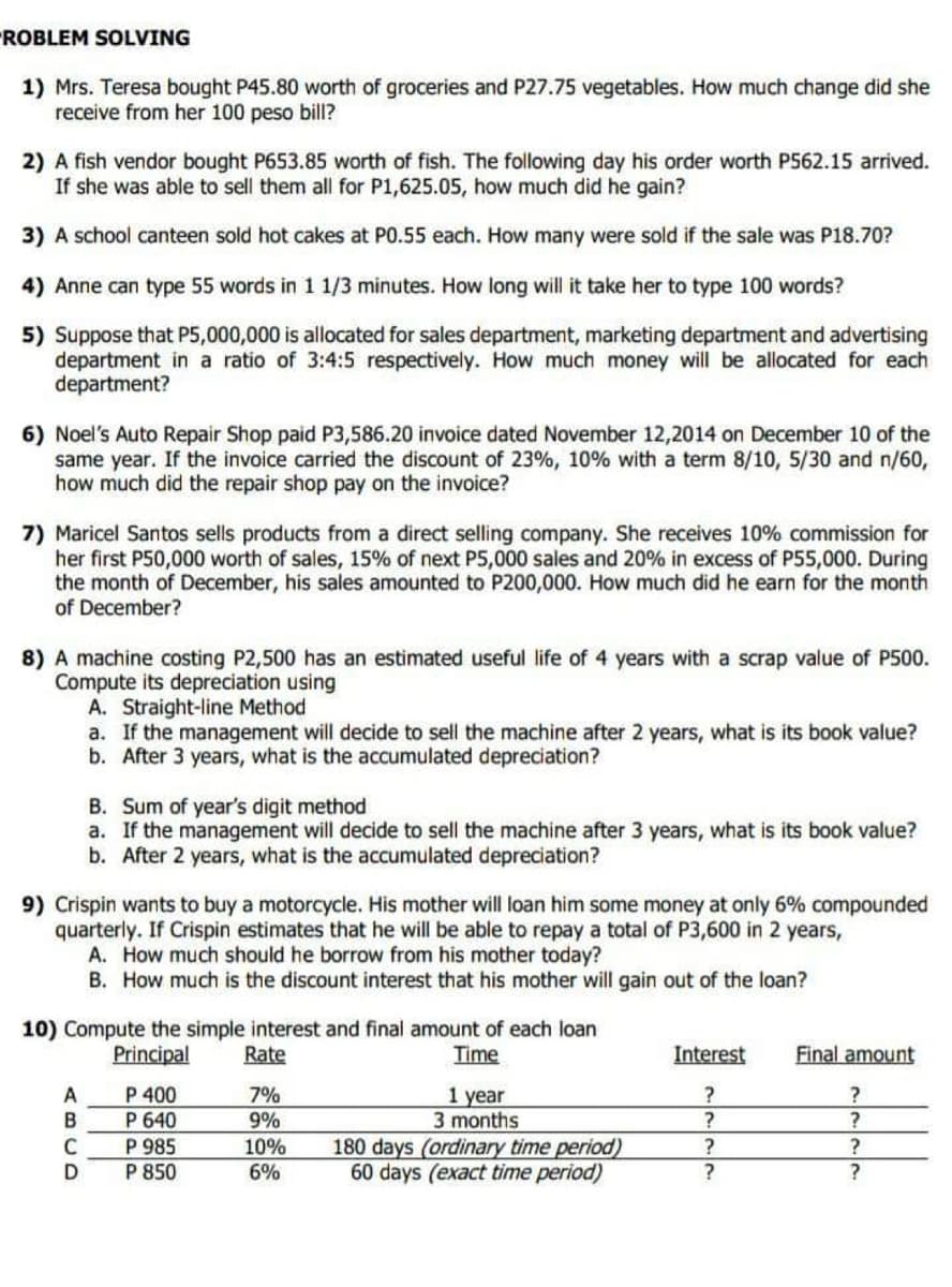 PROBLEM SOLVING
1) Mrs. Teresa bought P45.80 worth of groceries and P27.75 vegetables. How much change did she
receive from her 100 peso bill?
2) A fish vendor bought P653.85 worth of fish. The following day his order worth P562.15 arrived.
If she was able to sell them all for P1,625.05, how much did he gain?
3) A school canteen sold hot cakes at P0.55 each. How many were sold if the sale was P18.70?
4) Anne can type 55 words in 1 1/3 minutes. How long will it take her to type 100 words?
5) Suppose that P5,000,000 is allocated for sales department, marketing department and advertising
department in a ratio of 3:4:5 respectively. How much money will be allocated for each
department?
6) Noel's Auto Repair Shop paid P3,586.20 invoice dated November 12,2014 on December 10 of the
same year. If the invoice carried the discount of 23%, 10% with a term 8/10, 5/30 and n/60,
how much did the repair shop pay on the invoice?
7) Maricel Santos sells products from a direct selling company. She receives 10% commission for
her first P50,000 worth of sales, 15% of next P5,000 sales and 20% in excess of P55,000. During
the month of December, his sales amounted to P200,000. How much did he earn for the month
of December?
8) A machine costing P2,500 has an estimated useful life of 4 years with a scrap value of P500.
Compute its depreciation using
A. Straight-line Method
a. If the management will decide to sell the machine after 2 years, what is its book value?
b. After 3 years, what is the accumulated depreciation?
B. Sum of year's digit method
a. If the management will decide to sell the machine after 3 years, what is its book value?
b. After 2 years, what is the accumulated depreciation?
9) Crispin wants to buy a motorcycle. His mother will loan him some money at only 6% compounded
quarterly. If Crispin estimates that he will be able to repay a total of P3,600 in 2 years,
A. How much should he borrow from his mother today?
B. How much is the discount interest that his mother will gain out of the loan?
10) Compute the simple interest and final amount of each loan
Principal
Rate
Time
Final amount
Interest
?
A
P 400
7%
?
1 year
3 months
B
P 640
9%
?
?
C
P 985
10%
180 days (ordinary time period)
?
?
D
P 850
6%
60 days (exact time period)
?
?