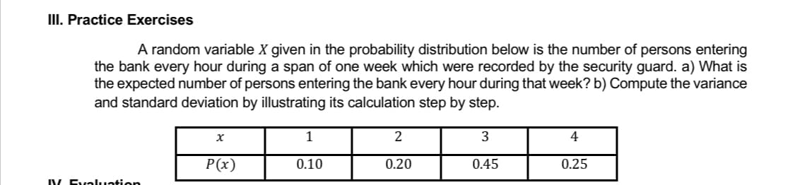 III. Practice Exercises
A random variable X given in the probability distribution below is the number of persons entering
the bank every hour during a span of one week which were recorded by the security guard. a) What is
the expected number of persons entering the bank every hour during that week? b) Compute the variance
and standard deviation by illustrating its calculation step by step.
1
X
2
3
4
P(x)
0.10
0.20
0.45
0.25
IV Evaluation