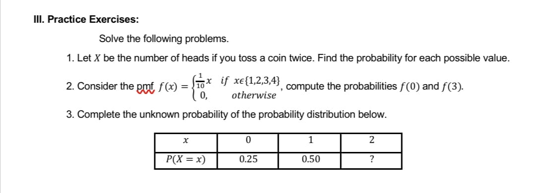 III. Practice Exercises:
Solve the following problems.
1. Let X be the number of heads if you toss a coin twice. Find the probability for each possible value.
2. Consider the pmf f(x) ;x if xe{1,2,3,4}
=
, compute the probabilities f(0) and f(3).
0,
otherwise
3. Complete the unknown probability of the probability distribution below.
X
0
1
2
P(X = x)
0.25
0.50
?