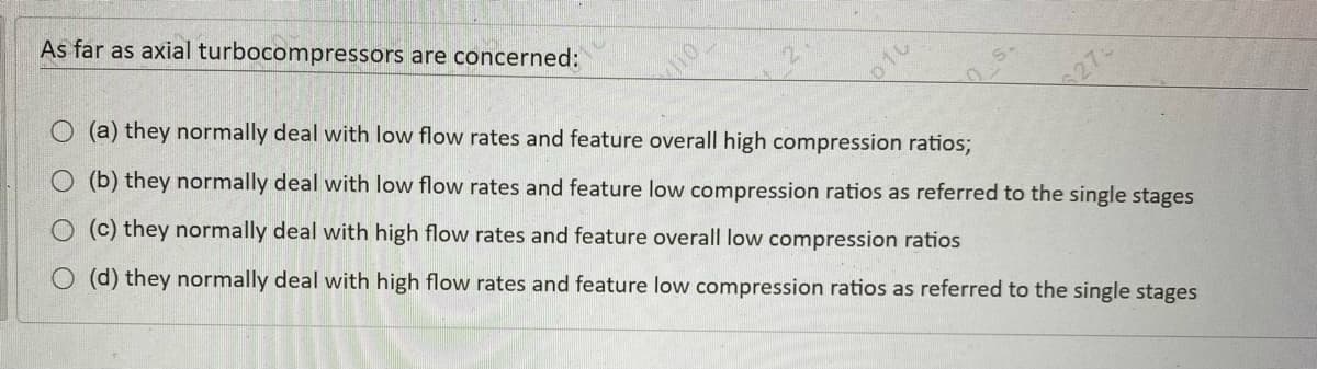 As far as axial turbocompressors are concerned:
O (a) they normally deal with low flow rates and feature overall high compression ratios;
lio
O (b) they normally deal with low flow rates and feature low compression ratios as referred to the single stages
O (c) they normally deal with high flow rates and feature overall low compression ratios
27
O (d) they normally deal with high flow rates and feature low compression ratios as referred to the single stages
