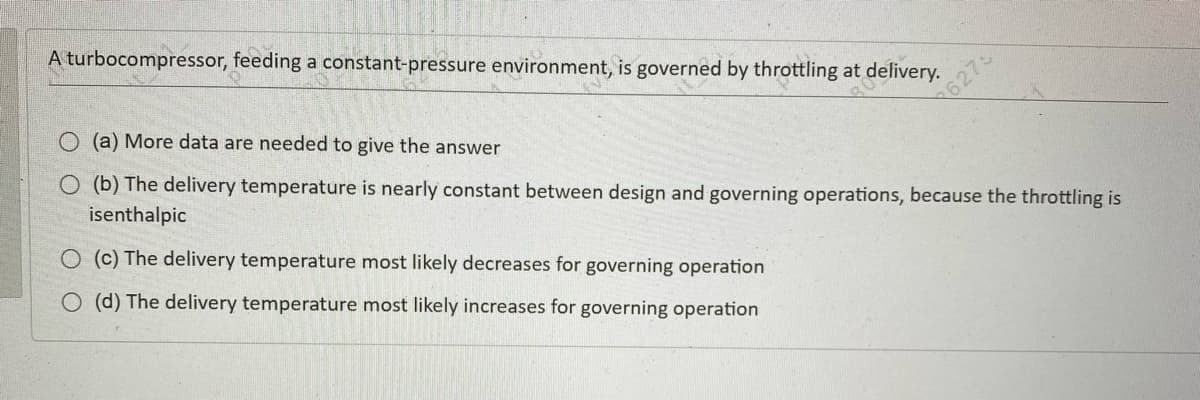 A turbocompressor, feeding a constant-pressure environment, is governed by throttling at delivery.
O (a) More data are needed to give the answer
O (b) The delivery temperature is nearly constant between design and governing operations, because the throttling is
isenthalpic
O (c) The delivery temperature most likely decreases for governing operation
O (d) The delivery temperature most likely increases for governing operation
6275
