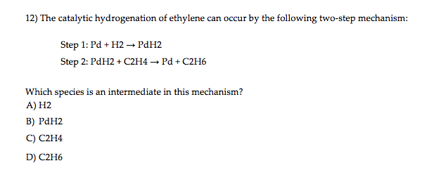 12) The catalytic hydrogenation of ethylene can occur by the following two-step mechanism:
Step 1: Pd + H2 - Ран2
Step 2: PdH2 + С2н4 — Рӑ + С2Н6
Which species is an intermediate in this mechanism?
A) H2
в) Ран2
C) C2H4
D) C2H6
