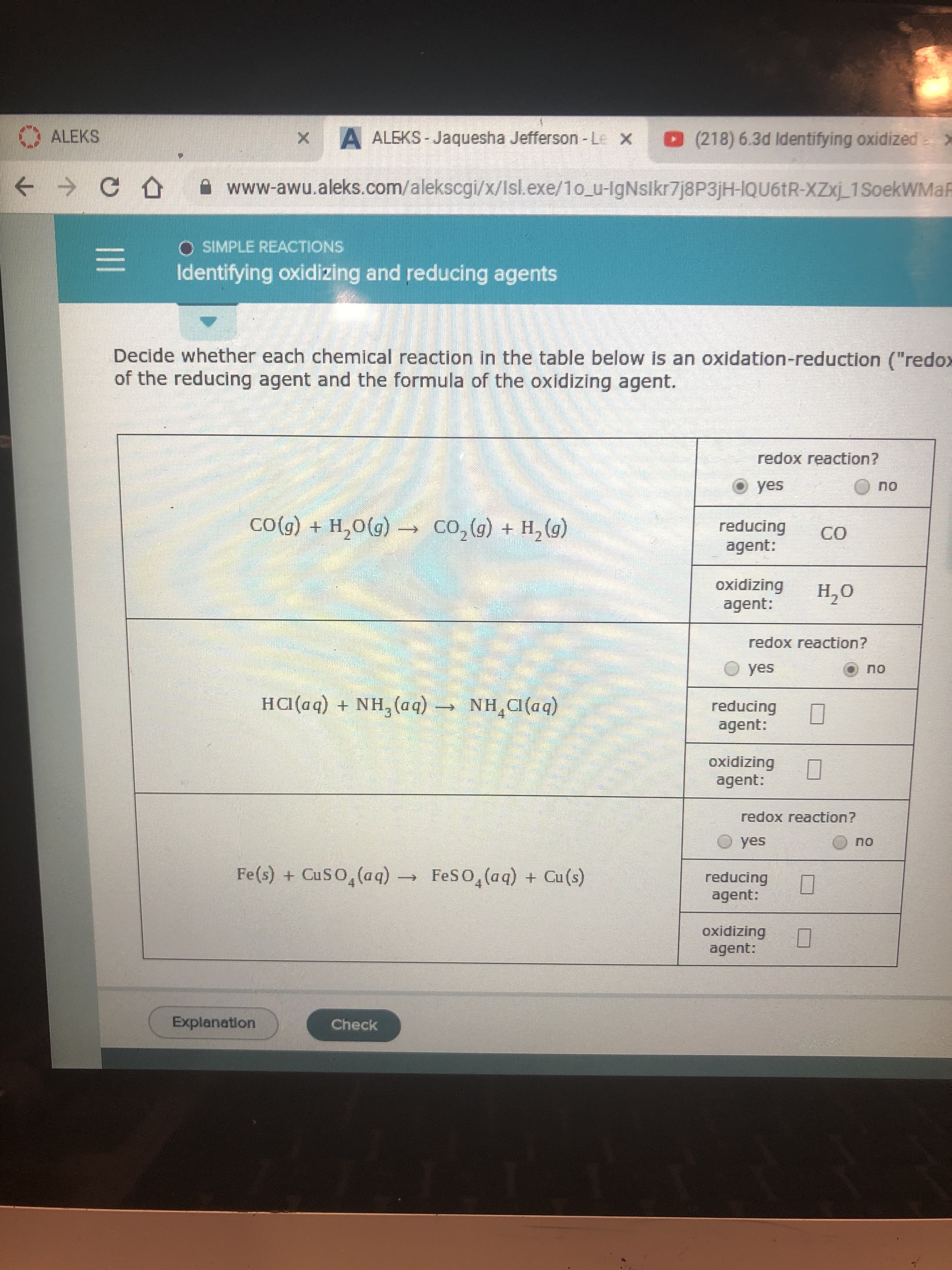 ALEKS
x
A ALEKS-Jaquesha Jefferson -Le x
(218) 6.3d Identifying oxidized x
C
www-awu.aleks.com/alekscgi/x/Isl.exe/10 u-IgNslkr7j8P3jH-IQU61R-XZxj1SoekWMaF
SIMPLE REACTIONS
Identifying oxidizing and reducing agents
Decide whether each chemical reaction in the table below is an oxidation-reduction ("redox
of the reducing agent and the formula of the oxidizing agent.
redox reaction?
yes
no
COG) + H2O(g)
Co,(g) + H2(g)
reducing
agent:
CO
oxidizing
agent:
Н.О
redox reaction?
yes
no
Ha(aq) +NH3 (aq)
NH CI (aq)
reducing
agent:
4
oxidizing
agent:
redox reaction?
yes
no
Fe(s) + CuSO4(aq)
FeSO4(aq) + Cu(s)
reducing
agent:
oxidizing
agent:
Explanation
Check
