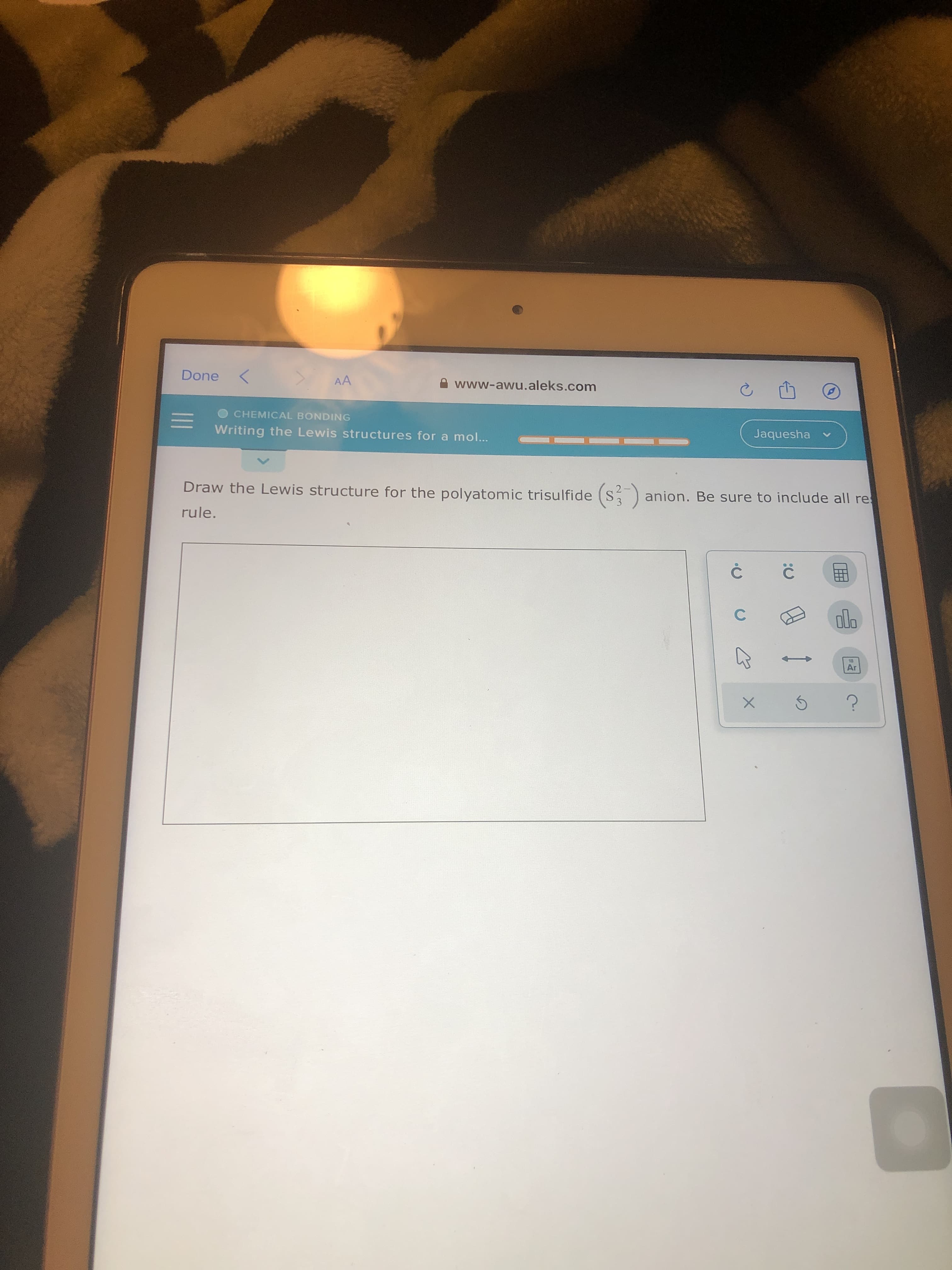 Done
AA
A www-awu.aleks.com
CHEMICAL BONDING
Writing the Lewis structures for a mol...
Jaquesha
Draw the Lewis structure for the polyatomic trisulfide (S anion. Be sure to include all re
3
rule.
ol.
13
Ar
C.
