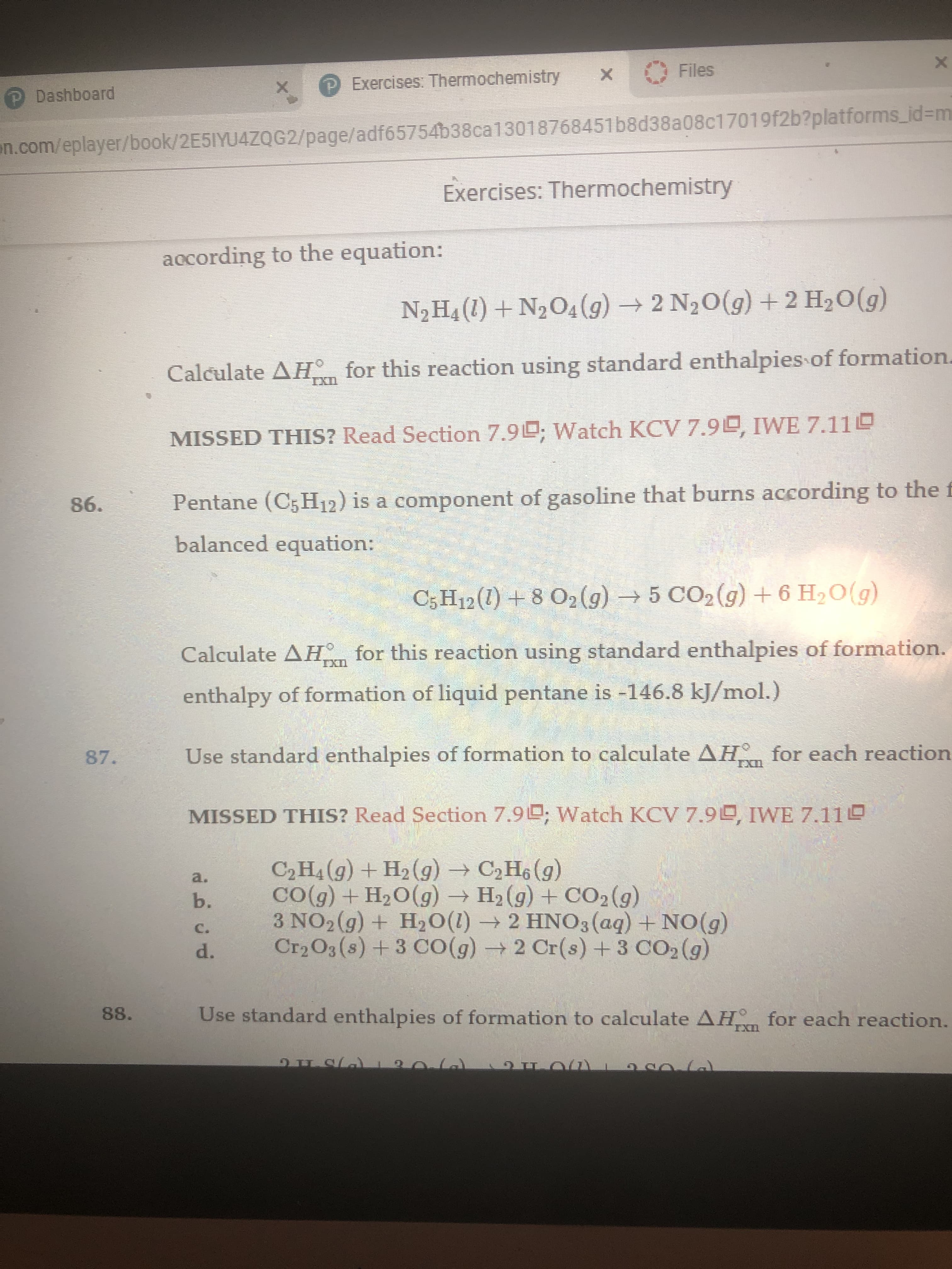 X
Files
X
Exercises: Thermochemistry
X
P Dashboard
n.com/eplayer/book/2E5IYU4ZQG2/page/adf65754b38ca13018768451b8d38a08c17019f2b?platforms.id=m
Exercises: Thermochemistry
aocording to the equation:
N2 H4 (1)+N204(g)2 N2O(g) + 2 H20(g)
Calculate AH for this reaction using standard enthalpies of formation.
IXD
Watch KCV 7.9L, IWE 7.11L
MISSED THIS? Read Section 7.9
Pentane (C5 H12) is a component of gasoline that burns according to the f
86.
balanced equation:
C5H12 (1)8 02 (g)5 CO2 (g) +6 H20(g)
for this reaction using standard enthalpies of formation.
Calculate AH
enthalpy of formation of liquid pentane is -146.8 kJ/mol.)
Use standard enthalpies of formation to calculate AH for each reaction
87.
IXn
MISSED THIS? Read Section 7.9; Watch KCV 7.9D, IWE 7.11
C2H4(g) +H2 (g) C2H6 (g)
CO(g) + H2O(g)H2 (g) +CO2(g)
3 NO2(g) + H2O (I)2 HNO3(aq) +NO(g)
Cr2O3(s)+3 CO (g)2 Cr(s) +3 CO2 (g)
a.
b.
C.
d.
Use standard enthalpies of formation to calculate AH for each reaction.
88.
IXn
