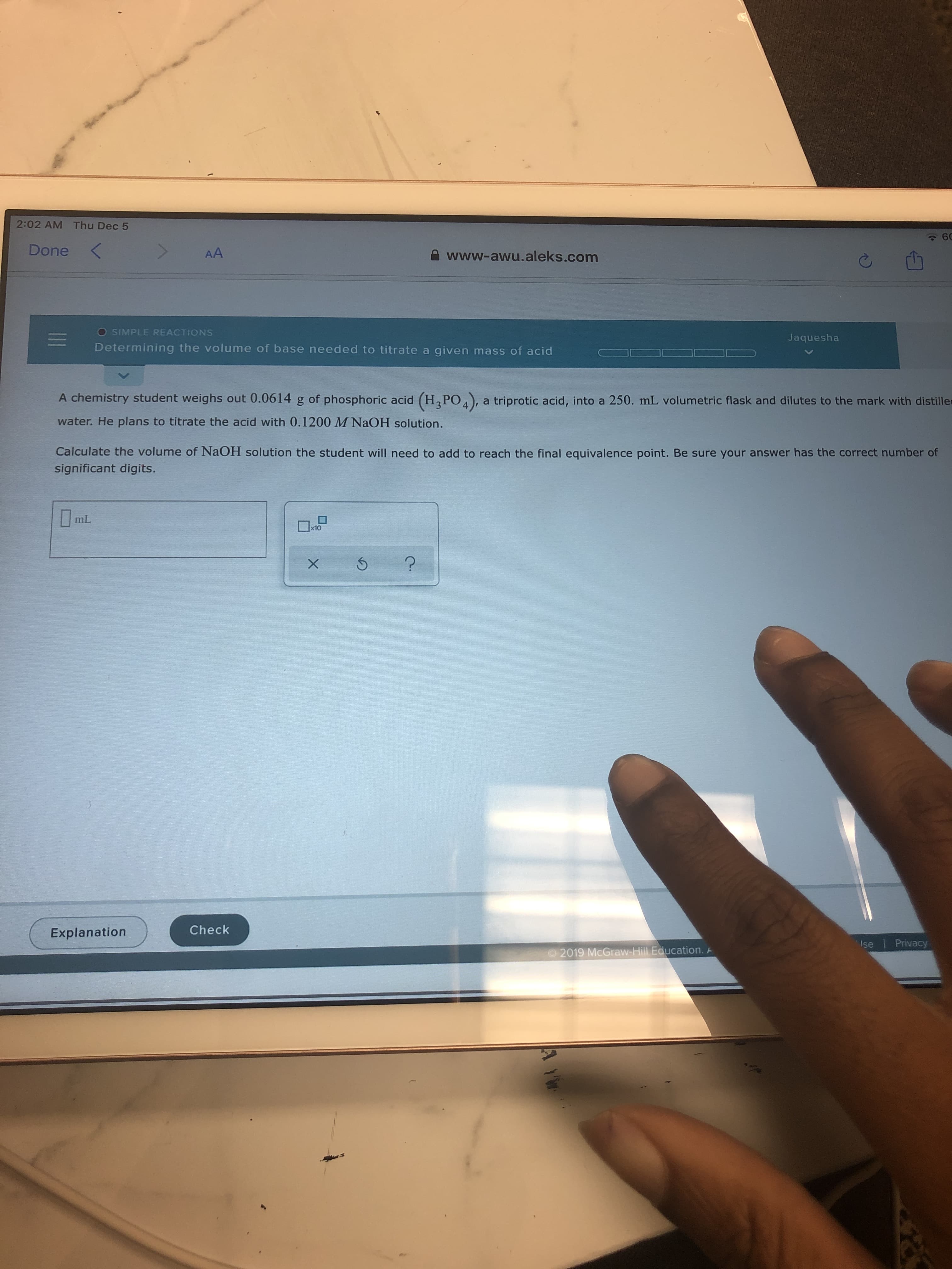 2:02 AM Thu Dec 5
60
Done
AA
A www-awu.aleks.com
O SIMPLE REACTIONS
Jaquesha
Determining the volume of base needed to titrate a given mass of acid
A chemistry student weighs out 0.0614 g of phosphoric acid (H,PO4),
a triprotic acid, into a 250. mL volumetric flask and dilutes to the mark with distiller
water. He plans to titrate the acid with 0.1200 M NaOH solution.
Calculate the volume of NaOH solution the student will need to add to reach the final equivalence point. Be sure your answer has the correct number of
significant digits.
mL
x10
Check
Explanation
Ise Privacy
2019 McGraw-Hill Education. A
