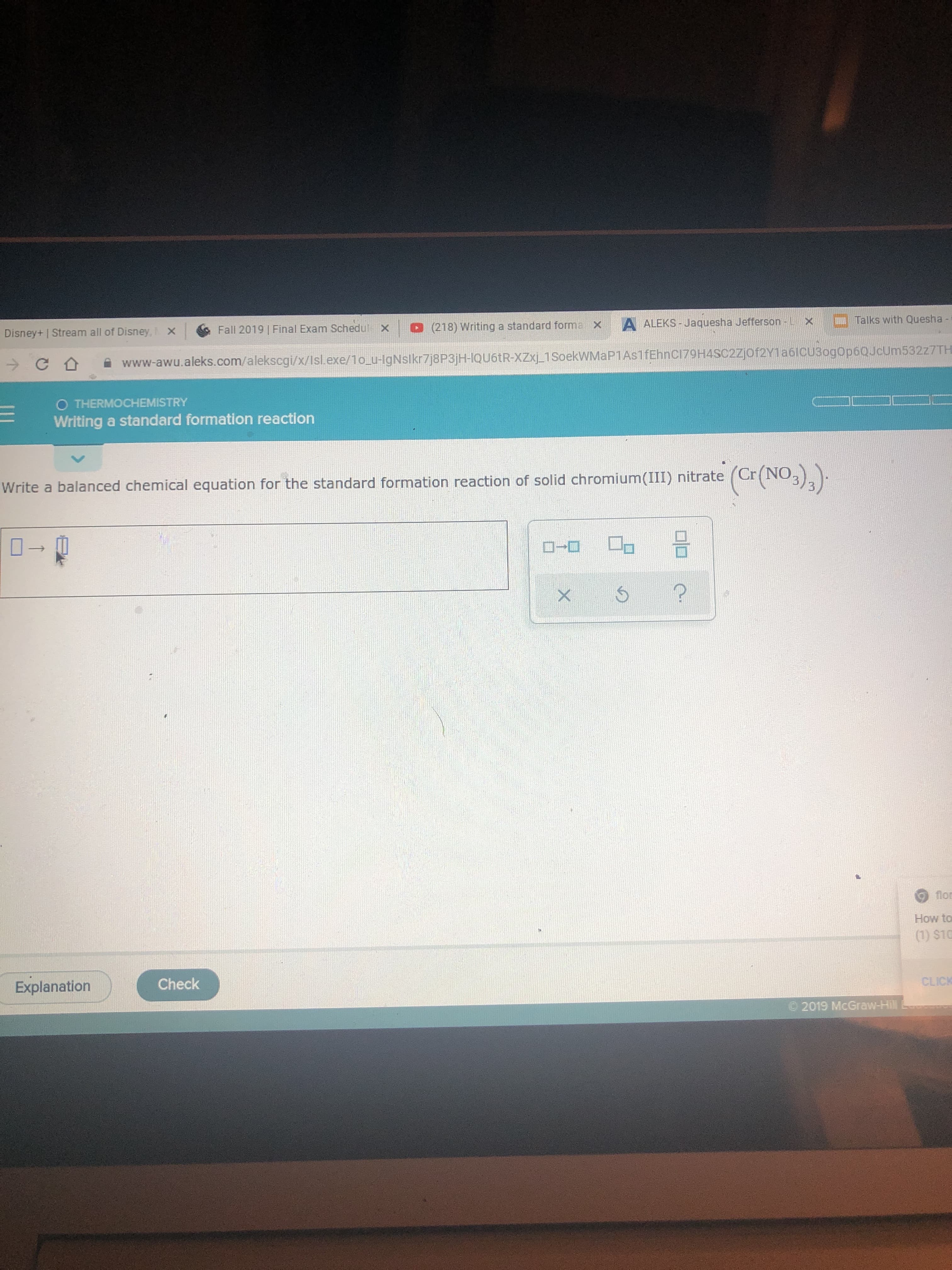 Talks with Quesha -
A ALEKS-Jaquesha Jefferson- L X
(218) Writing a standard forma x
Fall 2019 Final Exam Schedul
X
Disney+ | Stream all of Disney,X
www-awu.aleks.com/alekscgi/x/Isl.exe/1o u-lgNslkr7j8P3jH-IQU6TR-XZxj 1SoekWMaP1As1fEhnCI79H4SC2Zjof2Y1a6lCU3ogop60JcUm532z7TH
O THERMOCHEMISTRY
Writing a standard formation reaction
Write a balanced chemical equation for the standard formation reaction of solid chromium(III) nitrate (Cr(N3)2
flor
How to
(1) $10
CLICK
Check
Explanation
2019 McGraw-Hill
