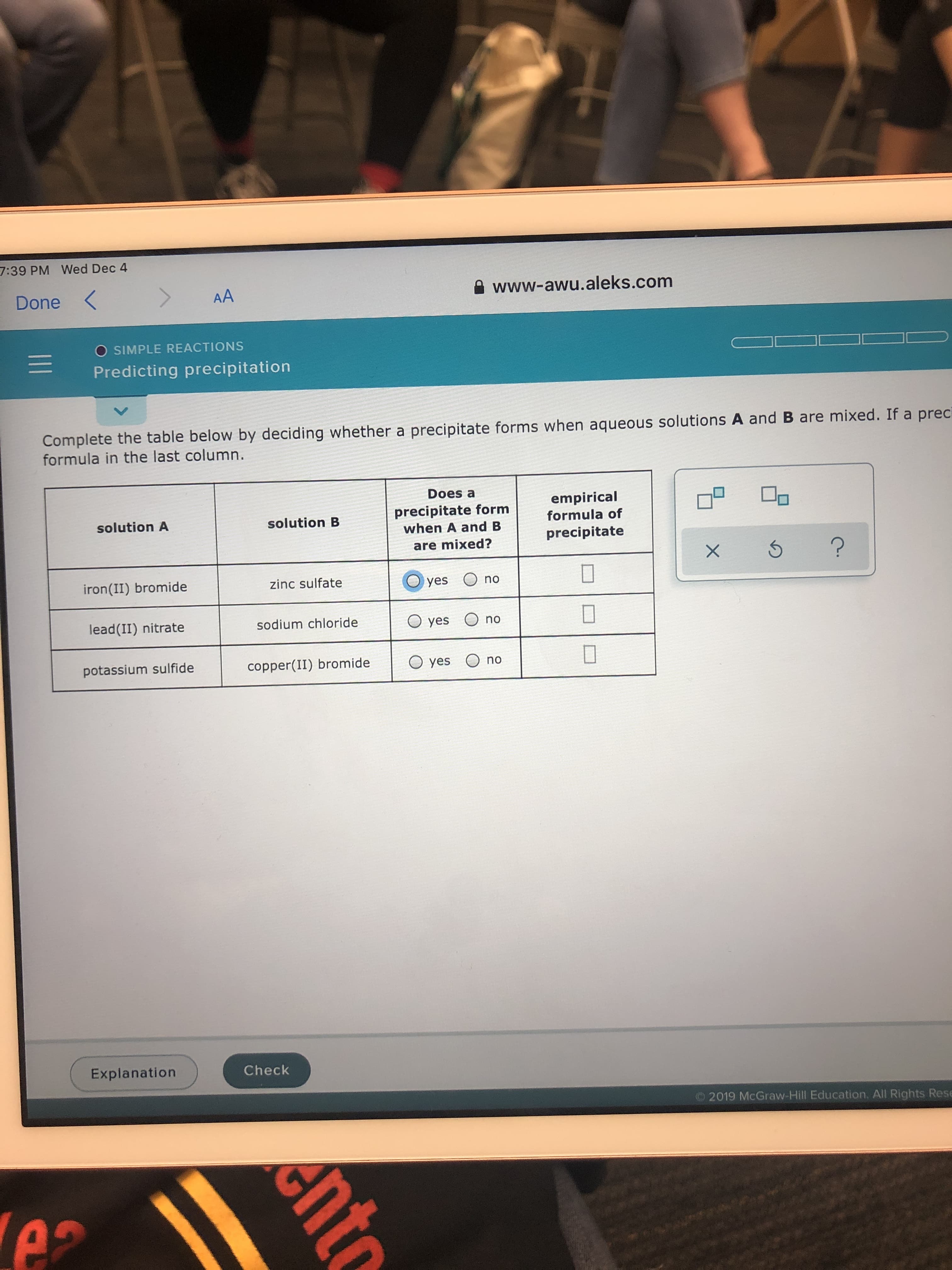 7:39 PM Wed Dec 4
Done <
A www-awu.aleks.com
AA
O SIMPLE REACTIONS
Predicting precipitation
Complete the table below by deciding whether a precipitate forms when aqueous solutions A and B are mixed. If a preci
formula in the last column.
Does a
empirical
formula of
precipitate form
when A and B
solution A
solution B
precipitate
are mixed?
iron(II) bromide
zinc sulfate
yes O no
lead(II) nitrate
sodium chloride
O yes O no
potassium sulfide
copper(II) bromide
O yes O no
Explanation
Check
2019 McGraw-Hill Education, All Rights Rese
ento
