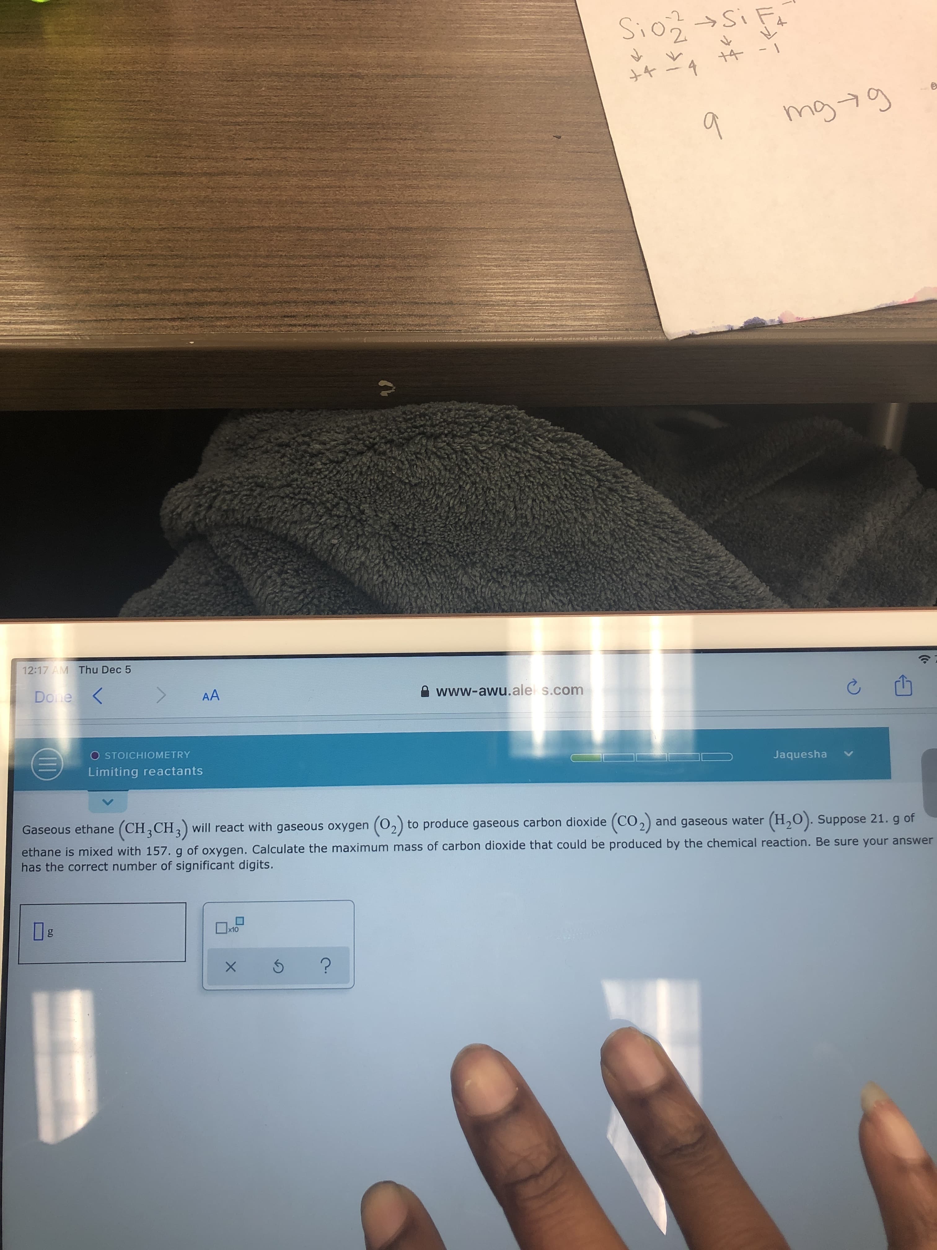 -2
Sio Si Fa
4
mg 7g
9.
12:17 AM Thu Dec 5
Done
Done
AA
e www-awu.ale s.com
O STOICHIOMETRY
Limiting reactants
Jaquesha
Gaseous ethane (CH,CH,) will react with gaseous oxygen (02) to produce gaseous carbon dioxide (CO2) and gaseous water (H,0). Suppose 21. g of
ethane is mixed with 157.g of oxygen. Calculate the maximum mass of carbon dioxide that could be produced by the chemical reaction. Be sure your answer
has the correct number of significant digits.
x10
