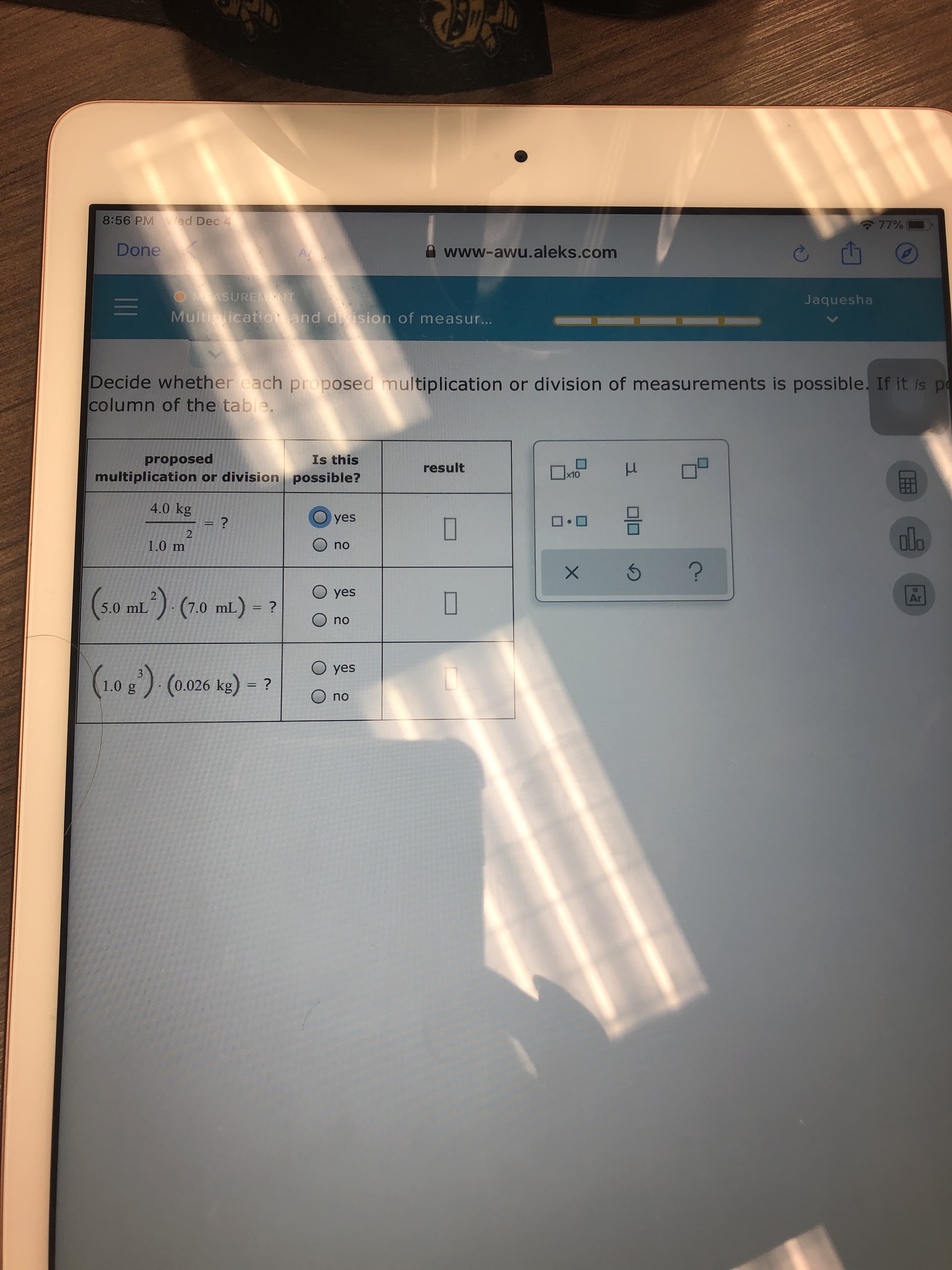 8:56 PM ed Dec 4
77%
Done
A www-awu.aleks.com
OMASUREMNT
Jaquesha
Multiplicatiot and division of measur..
Decide whether each proposed multiplication or division of measurements is possible. If it is po
column of the table.
Is this
proposed
result
multiplication or division possible?
4.0 kg
yes
olo
1.0 m
no
(5.0 mL) (7.0 mi.) - ?
O yes
18
Ar
no
O yes
1.0g) (0.026 kg) = ?
O no
