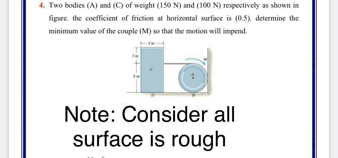 4. Two bodies (A) and (C) of weight (150 N) and (100 N) respectively as shown in
figure. the coefficient of friction at horizontal surface is (0.5). determine the
minimum value of the couple (M) so that the motion will impend.
4 m
3 m
6 m
Note: Consider all
surface is rough
