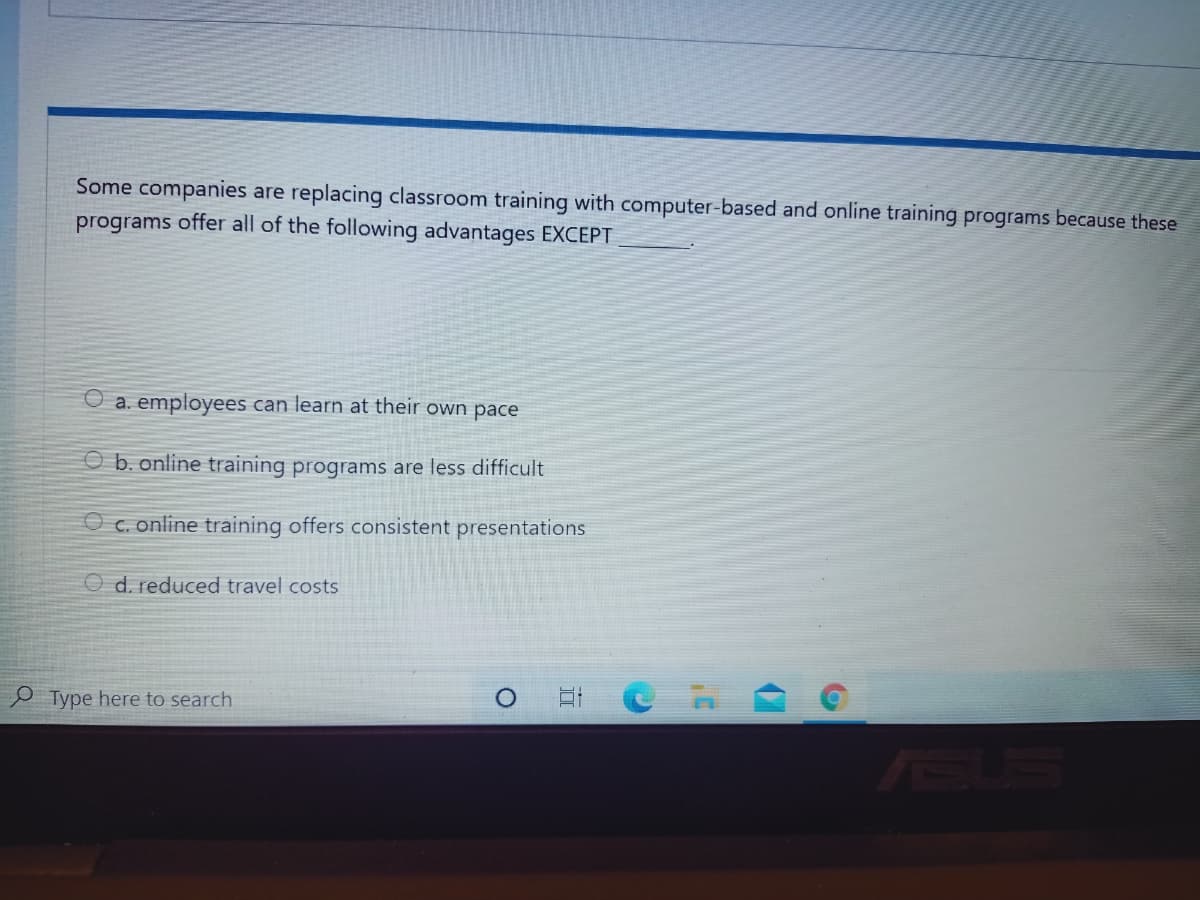 Some companies are replacing classroom training with computer-based and online training programs because these
programs offer all of the following advantages EXCEPT
O a. employees can learn at their own pace
O b. online training programs are less difficult
O c. online training offers consistent presentations
O d. reduced travel costs
P Type here to search
