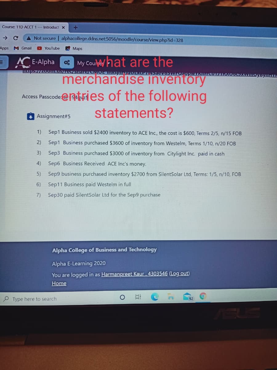 Course: 11D ACCT 1
Introduct X
A Not secure | alphacollege.ddns.net:5056/moodle/course/view.php?id%328
Apps M Gmail
O YouTube
Мaps
E-Alpha
* My Coulehat are the
merchandise inventory
Access Pascodeentries of the following
statements?
Assignment#5
1) Sep1 Business sold $2400 inventory to ACE Inc., the cost is $600, Terms 2/5, n/15 FOB
2)
Sep1 Business purchased $3600 of inventory from Westelm, Terms 1/10, n/20 FOB
3)
Sep3 Business purchased $3000 of inventory from Citylight Inc. paid in cash
4)
Sep6 Business Received ACE Inc's money.
5) Sep9 business purchased inventory $2700 from SilentSolar Ltd, Terms: 1/5, n/10, FOB
6)
Sep11 Business paid Westelm in full
7)
Sep30 paid SilentSolar Ltd for the Sep9 purchase
Alpha College of Business and Technology
Alpha E-Learning 2020
You are logged in as Harmanpreet Kaur. 4303546 (Log out)
Home
P Type here to search
ASUS
立
