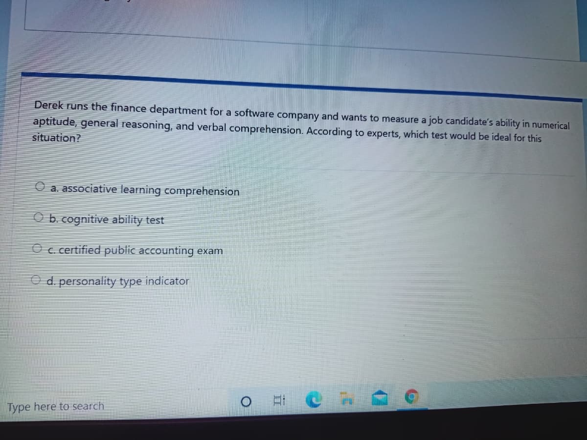 Derek runs the finance department for a software company and wants to measure a job candidate's ability in numerical
aptitude, general reasoning, and verbal comprehension. According to experts, which test would be ideal for this
situation?
O a. associative learning comprehension
O b. cognitive ability test
O c. certified public accounting exam
O d. personality type indicator
Type here to search
