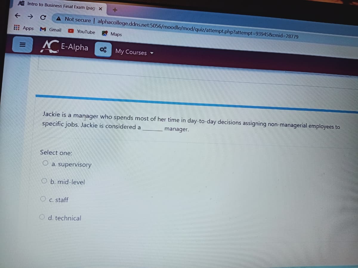 A Intro to Business Final Exam (pag x
A Not secure | alphacollege.ddns.net:5056/moodle/mod/quiz/attempt.php?attempt393945&cmid%3D28779
出 Apps
M Gmail
A Maps
YouTube
E-Alpha
My Courses -
Jackie is a manager who spends most of her time in day-to-day decisions assigning non-managerial employees to
specific jobs. Jackie is considered a
manager.
Select one:
O a. supervisory
O b. mid-level
C. staff
O d. technical
II
