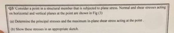 Q3/ Consider a point in a structural member that is subjected to plane stress. Normal and shear stresses acting
on horizontal and vertical planes at the point are shown in Fig (3)
(a) Determine the principal stresses and the maximum in-plane shear stress acting at the point.
(b) Show these stresses in an appropriate sketch.