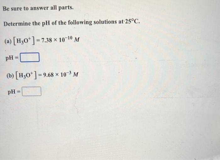 Be sure to answer all parts.
Determine the pH of the following solutions at 25°C.
(a) [H3O+]=7.38 × 10-10 M
pH
(b) [H3O+] = 9.68 × 10-³ M
pH =