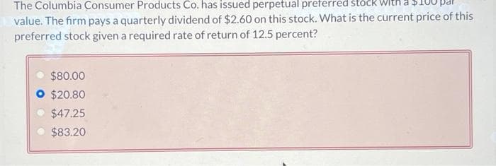 The Columbia Consumer Products Co. has issued perpetual preferred:
value. The firm pays a quarterly dividend of $2.60 on this stock. What is the current price of this
preferred stock given a required rate of return of 12.5 percent?
$80.00
$20.80
$47.25
$83.20