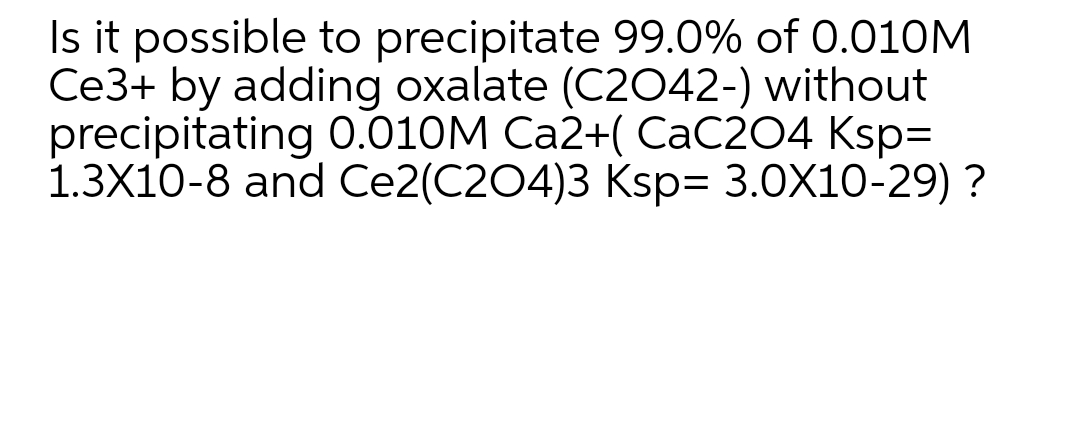 Is it possible to precipitate 99.0% of 0.010M
Ce3+ by adding oxalate (C2042-) without
precipitating 0.010M Ca2+( CaC204 Ksp=
1.3X10-8 and Ce2(C204)3 Ksp= 3.0X10-29) ?
