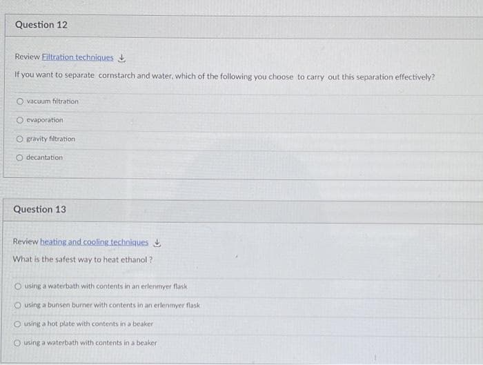 Question 12
Review Eiltration techniques
If you want to separate cornstarch and water, which of the following you choose to carry out this separation effectively?
O vacuum filtration
O evaporation
O gravity filtration
O decantation
Question 13
Review heating and cooling techniques
What is the safest way to heat ethanol ?
O using a waterbath with contents in an erlenmyer flask
O using a bunsen burner with contents in an erlenmyer flask
O using a hot plate with contents in a beaker
O using a waterbath with contents in a beaker
