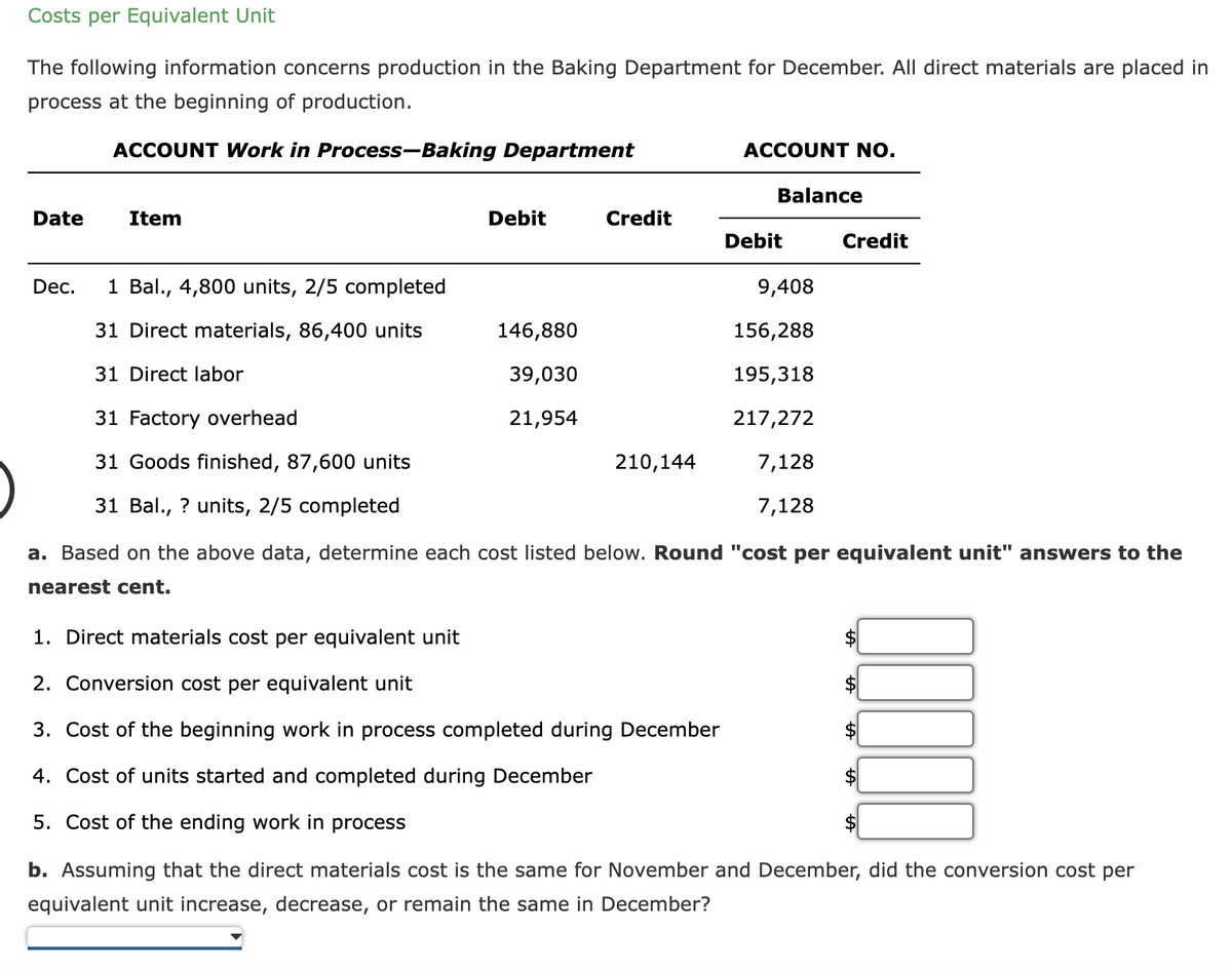 Costs per Equivalent Unit
The following information concerns production in the Baking Department for December. All direct materials are placed in
process at the beginning of production.
ACCOUNT Work in Process-Baking Department
Date
Dec.
Item
1 Bal., 4,800 units, 2/5 completed
31 Direct materials, 86,400 units
31 Direct labor
31 Factory overhead
31 Goods finished, 87,600 units
31 Bal., ? units, 2/5 completed
Debit
146,880
39,030
21,954
Credit
210,144
ACCOUNT NO.
1. Direct materials cost per equivalent unit
2. Conversion cost per equivalent unit
3. Cost of the beginning work in process completed during December
4. Cost of units started and completed during December
5. Cost of the ending work in process
Balance
Debit
9,408
156,288
195,318
217,272
7,128
7,128
Credit
a. Based on the above data, determine each cost listed below. Round "cost per equivalent unit" answers to the
nearest cent.
b. Assuming that the direct materials cost is the same for November and December, did the conversion cost per
equivalent unit increase, decrease, or remain the same in December?