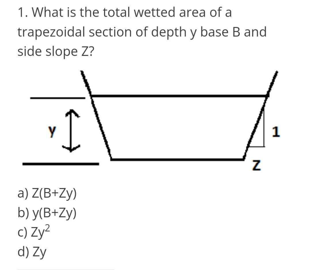 1. What is the total wetted area of a
trapezoidal section of depth y base B and
side slope Z?
1
a) Z(B+Zy)
b) y(B+Zy)
c) Zy?
d) Zy
