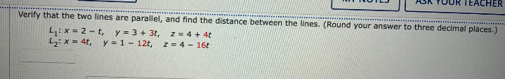 EACHER
Verify that the two lines are parallel, and find the distance between the lines. (Round your answer to three decimal places.)
L: x = 2 - t, y = 3 + 3t, z = 4 + 4t
Lz; x = 4t,
y = 1 - 12t,
z = 4 - 16t
