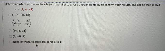 Determine which of the vectors is (are) parallel to z. Use a graphing utility to confirm your results. (Select all that apply.)
z = (7, 4, -9)
O(-14, -8, 18)
18
O(2,
(14, 8, 18)
(1, -8, 4)
None of these vectors are parallel to z.
