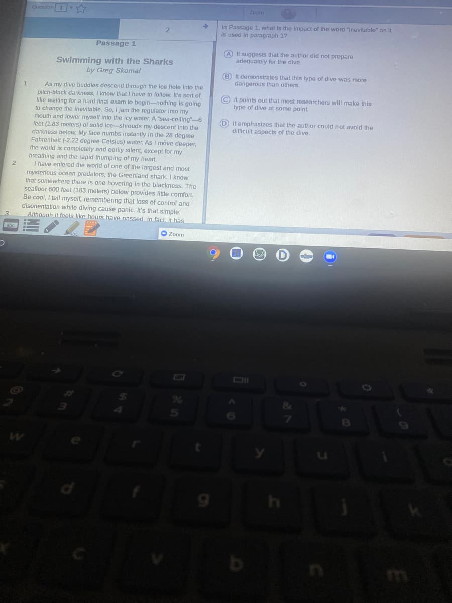 Question 1
Zoom
In Passage 1, what is the Impact of the word "inevitable" as it
is used in paragraph 1?
->
2.
Passage 1
A It suggests that the author did not prepare
adequately for the dive.
Swimming with the Sharks
by Greg Skomal
B It demonstrates that this type of dive was more
dangerous than others.
As my dive buddies descend through the ice hole into the
pitch-black darkness, I know that I have to follow. It's sort of
like waiting for a hard final exam to begin-nothing is going
to change the inevitable. So, I jam the regulator into my
mouth and lower myself into the icy water. A "sea-ceiling"-6
feet (1.83 meters) of solid ice-shrouds my descent into the
darkness below. My face numbs instantly in the 28 degree
Fahrenheit (-2.22 degree Celsius) water. As I move deeper,
© It points out that most researchers will make this
type of dive at some point.
D It emphasizes that the author could not avoid the
difficult aspects of the dive.
meters)
the world is completely and eerily silent, except for my
breathing and the rapid thumping of my heart
I have entered the world of one of the largest and most
mysterious ocean predators, the Greenland shark. I know
that somewhere there is one hovering in the blackness. The
seafloor 600 feet (183 meters) below provides little comfort
Be cool, I tell myself, remembering that loss of control and
disorientation while diving cause panic. It's that simple.
Althouah it feels like hours have passed, in fact. it has
3.
abc
ebc
O Zoom
Cc
%6
7
