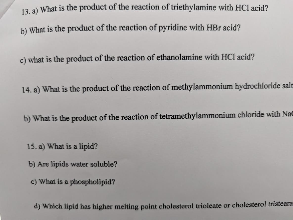 13. a) What is the product of the reaction of triethylamine with HCl acid?
b) What is the product of the reaction of pyridine with HBr acid?
c) what is the product of the reaction of ethanolamine with HCl acid?
14. a) What is the product of the reaction of methylammonium hydrochloride salt
b) What is the product of the reaction of tetramethylammonium chloride with NaC
15. a) What is a lipid?
b) Are lipids water soluble?
c) What is a phospholipid?
d) Which lipid has higher melting point cholesterol trioleate or cholesterol tristeara