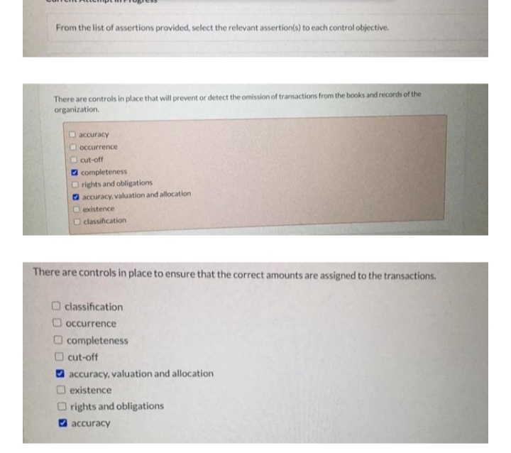 From the list of assertions provided, select the relevant assertion(s) to each control objective.
There are controls in place that will prevent or detect the omission of transactions from the books and records of the
organization.
O accuracy
O occurrence
O cut-off
a completeness
O rights and obligations
O accuracy, valuation and allocation
O existence
O classification
There are controls in place to ensure that the correct amounts are assigned to the transactions.
O classification
O occurrence
O completeness
O cut-off
accuracy, valuation and allocation
existence
rights and obligations
2 accuracy
