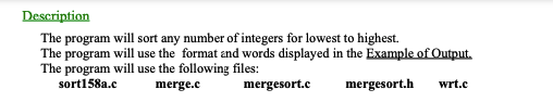 Description
The program will sort any number of integers for lowest to highest.
The program will use the format and words displayed in the Example of Output.
The program will use the following files:
sort158a.c
merge.c
mergesort.c
mergesort.h
wrt.c