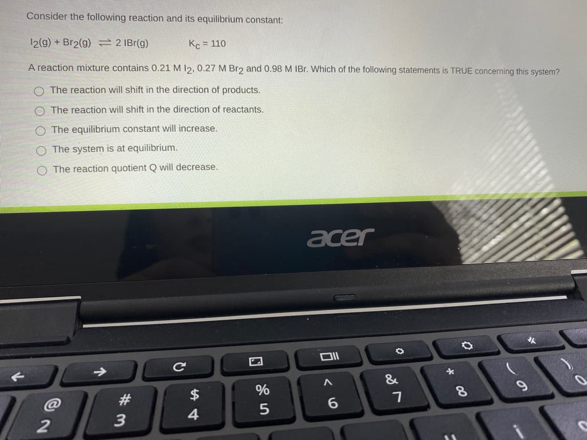Consider the following reaction and its equilibrium constant:
12(9) + Br2(g) = 2 IBr(g)
Kc = 110
A reaction mixture contains 0.21 M 12, 0.27 M Br2 and 0.98 M IBr. Which of the following statements is TRUE concerning this system?
O The reaction will shift in the direction of products.
The reaction will shift in the direction of reactants.
O The equilibrium constant will increase.
The system is at equilibrium.
O The reaction quotient Q will decrease.
acer
Ce
&
8.
9
4
# 3

