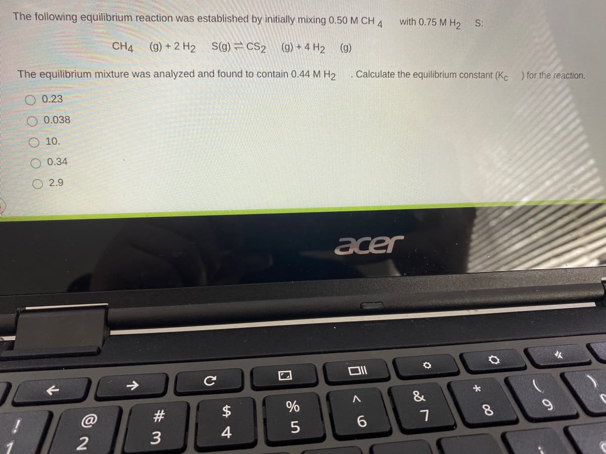 The following equilibrium reaction was established by initially mixing 0.50 M CH 4
with 0.75 M H2
S:
CH4
(g) + 2 H2
S(g) CS2
(g) + 4 H2
(g)
The equilibrium mixture was analyzed and found to contain 0.44 M H2
Calculate the equilibrium constant (Kc
) for the reaction.
O 0.23
0.038
O 10.
O 0.34
O 2.9
acer
人
&
@
#
$
7
8
6.
3
4
