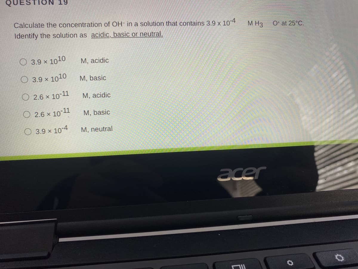 19
Calculate the concentration of OH- in a solution that contains 3.9 x 10-4
Identify the solution as acidic, basic or neutral.
M H3
O* at 25°C.
O 3.9 x 1010
М, acidic
3.9 x 1010
M, basic
2.6 x 10-11
М, аcidic
O 2.6 x 10-11
M, basic
O 3.9 x 10-4
M, neutral
acer
