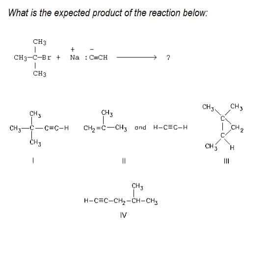 What is the expected product of the reaction below:
CH3
+
CH3-C-Br +
Na : CCH
CH3
CH3.
CH3
CH3
CH3
| CH2
H-C=C-H
CH3--C=C-H
CH3
CH2 =C-CH3 and
CHS
II
||
CH3
H-C=C-CH2-CH-CH3
IV
