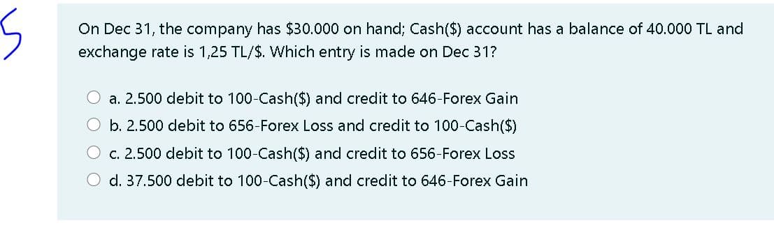 On Dec 31, the company has $30.000 on hand; Cash($) account has a balance of 40.000 TL and
exchange rate is 1,25 TL/$. Which entry is made on Dec 31?
O a. 2.500 debit to 100-Cash($) and credit to 646-Forex Gain
O b. 2.500 debit to 656-Forex Loss and credit to 100-Cash($)
O c. 2.500 debit to 100-Cash($) and credit to 656-Forex Lss
d. 37.500 debit to 100-Cash(S) and credit to 646-Forex Gain
