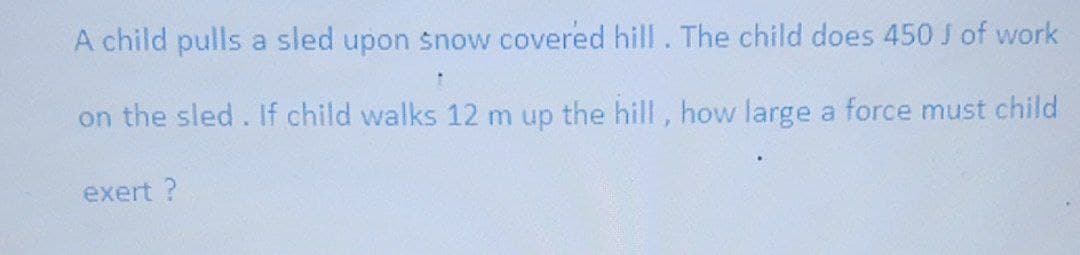 A child pulls a sled upon snow covered hill. The child does 450 J of work
on the sled. If child walks 12 m up the hill , how large a force must child
exert ?
