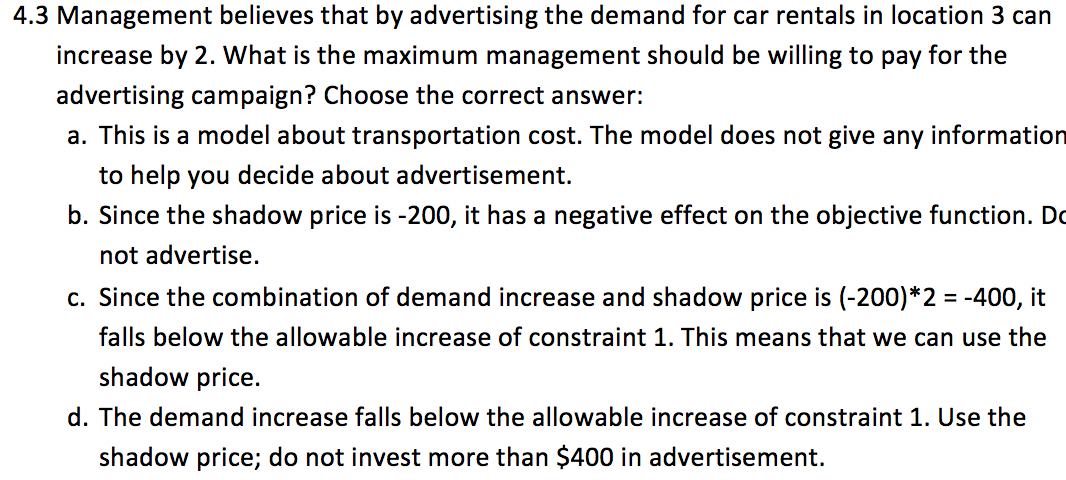 Management believes that by advertising the demand for car rentals in location 3 can
increase by 2. What is the maximum management should be willing to pay for the
advertising campaign? Choose the correct answer:
a. This is a model about transportation cost. The model does not give any informatior
to help you decide about advertisement.
b. Since the shadow price is -200, it has a negative effect on the objective function. Do
not advertise.
c. Since the combination of demand increase and shadow price is (-200)*2 = -400, it
falls below the allowable increase of constraint 1. This means that we can use the
shadow price.
d. The demand increase falls below the allowable increase of constraint 1. Use the
shadow price; do not invest more than $400 in advertisement.
