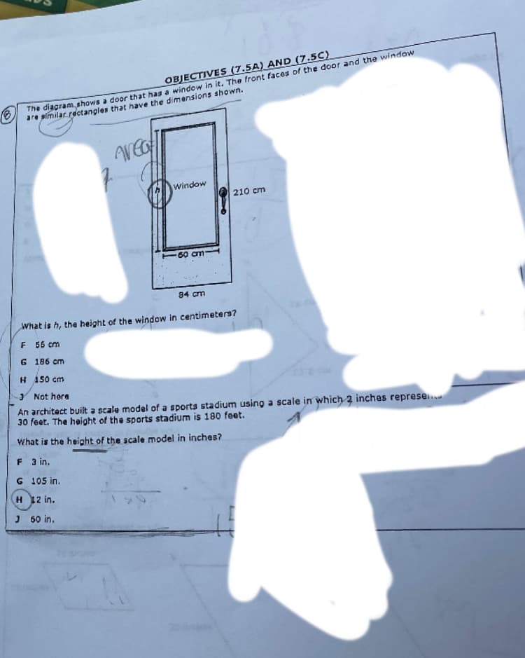 The diagram shows a door that has a window in it. The front faces of the door and the window
are slmilar rectangles that have the dimensions shown.
OBJECTIVES (7.5A) AND (7.5C)
Window
210 cm
60 cm-
94 cm
What is h, the height of the window in centimeters?
F 55 cm
G 186 cm
H 150 cm
Y Not here
An architect built a scale model of a sports stadium using a scale in which 2 inches represe.
30 feet. The height of the sports stadium is 180 feet.
What is the height of the scale model in inches?
F 3 in.
G 105 in.
H 12 in.
J 60 in.
