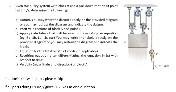 3. Given the pulley system with block A and a pull down motion at point
F at 3 m/s, determine the following:
(a) Datum. You may write the datum directly on the provided diagram
or you may redraw the diagram and indicate the datum.
(b) Positive directions of block A and point F.
(c) Appropriate labels that will be used in formulating an equation
(eg. Sa, Sb, La, Lb, etc) You may write the labels directly on the
provided diagram or you may redraw the diagram and indicate the
A
labels.
(d) Equation for the total length of cord/s (if applicable).
(e) Resulting equation after differentiating the equation in (c) with
respect to time.
(f) Velocity (magnitude and direction) of block A.
vf = 3 m/s
If u don't know all parts please skip
If all parts doing I surely gives u 6 likes in one question
