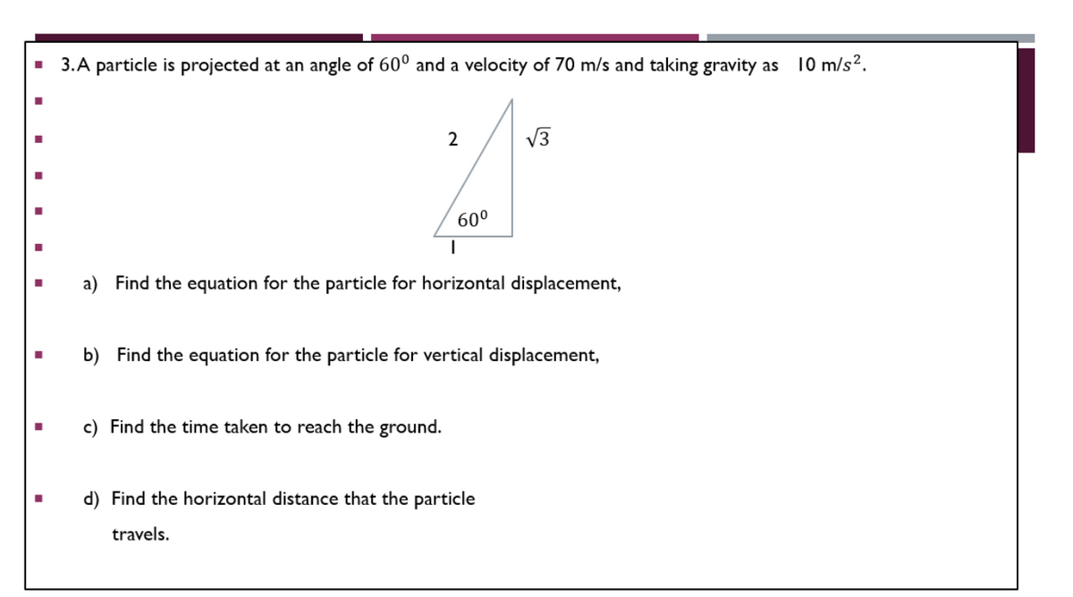 3.A particle is projected at an angle of 600 and a velocity of 70 m/s and taking gravity as 10 m/s².
2
√√3
60⁰
I
■
a) Find the equation for the particle for horizontal displacement,
b) Find the equation for the particle for vertical displacement,
c) Find the time taken to reach the ground.
d) Find the horizontal distance that the particle
travels.