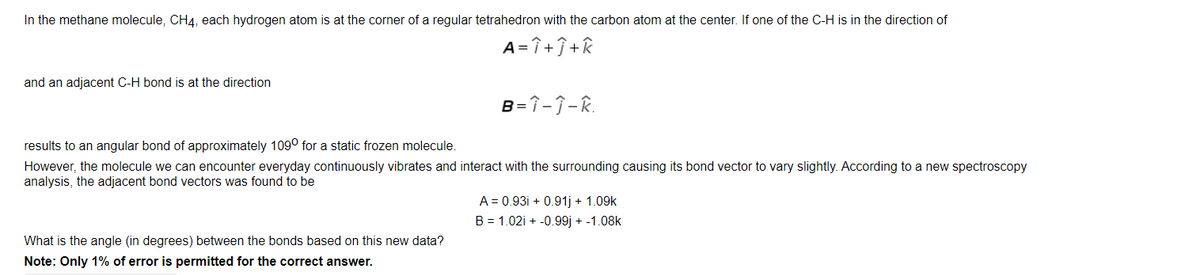 In the methane molecule, CH4, each hydrogen atom is at the corner of a regular tetrahedron with the carbon atom at the center. If one of the C-H is in the direction of
A= î +Î+k
and an adjacent C-H bond is at the direction
B=î-j-R.
results to an angular bond of approximately 109° for a static frozen molecule.
However, the molecule we can encounter everyday continuously vibrates and interact with the surrounding causing its bond vector to vary slightly. According to a new spectroscopy
analysis, the adjacent bond vectors was found to be
A = 0.93i + 0.91j + 1.09k
B = 1.02i + -0.99j + -1.08k
What is the angle (in degrees) between the bonds based on this new data?
Note: Only 1% of error is permitted for the correct answer.
