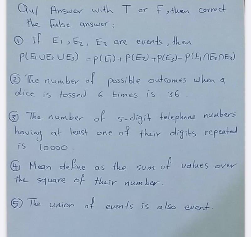 Qul Answer with T or F , then correct
the false answer:
O It E, Ez, Es are events,
PLEUE UES) = p(E)+P(EJ+P(E3)-P(ENENE)
then
%3D
® The number of possible outcomes when a
dice is tossed
6 times is 36
3 The number of 5-digit telephone numbers
having at least one of their digits repeated
is
lo c00.
4 Mean de fine as tke sum
of values over
the square of their num ber .
5 The
union af events is also event.
