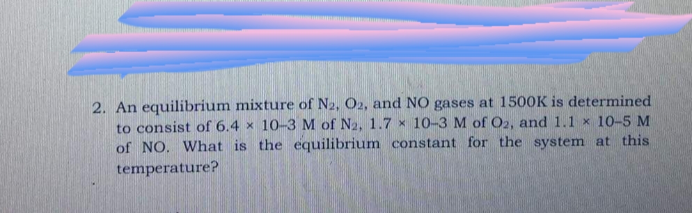 2. An equilibrium mixture of N2, O2, and NO gases at 1500K is determined
to consist of 6.4 x 10-3 M of N2, 1.7 x 10-3 M of O2, and 1.1 × 10-5 M
of NO. What is the equilibrium constant for the system at this
temperature?
