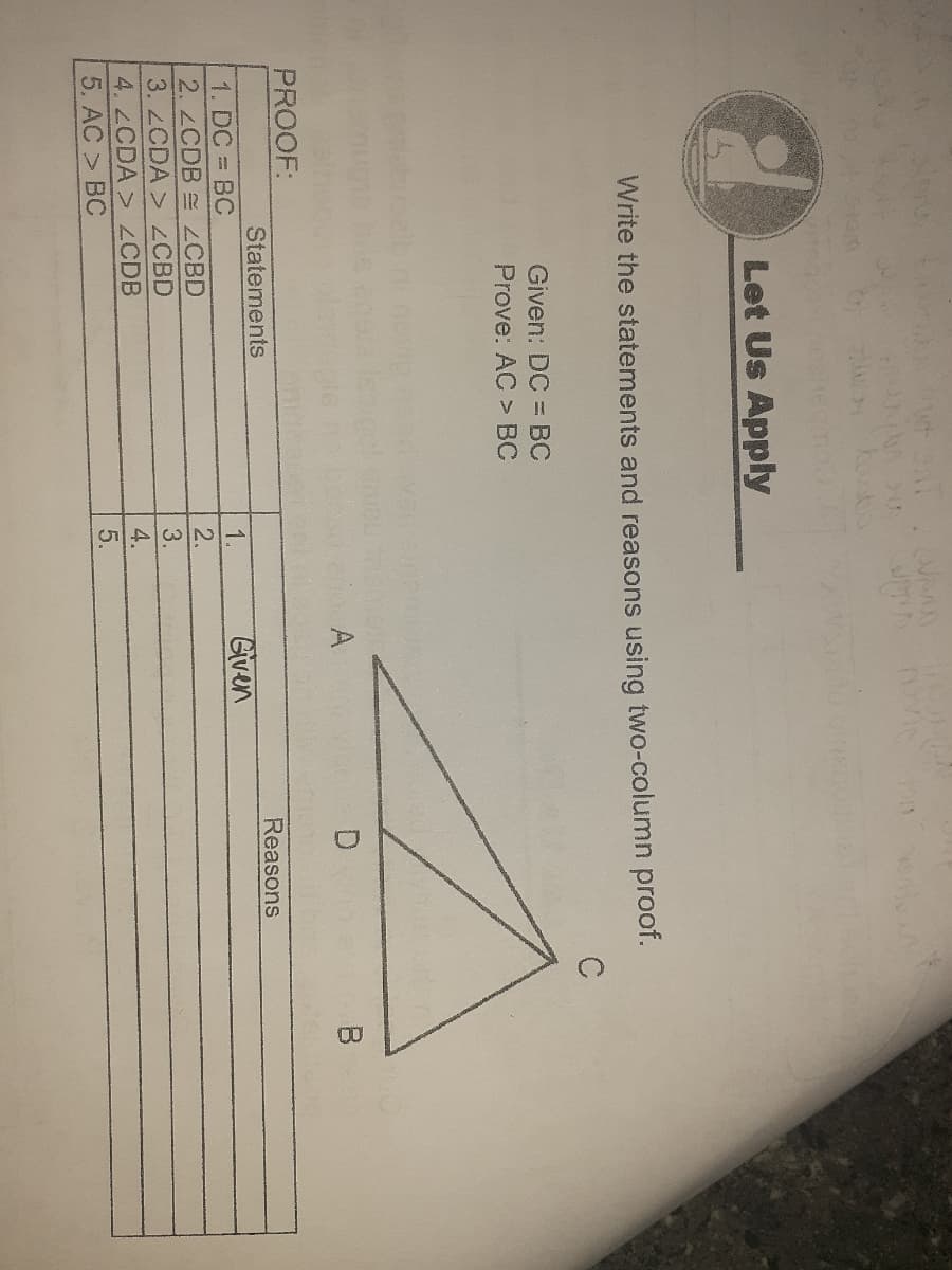 7455
Let Us Apply
Write the statements and reasons using two-column proof.
Given: DC =BC
Prove: AC > BC
A
PROOF:
Statements
Reasons
Given
1. DC = BC
2.ZCDB ZCBD
3. 2CDA > ZCBD
1.
2.
3.
4. 2CDA > ZCDB
5. AC > BC
5.
