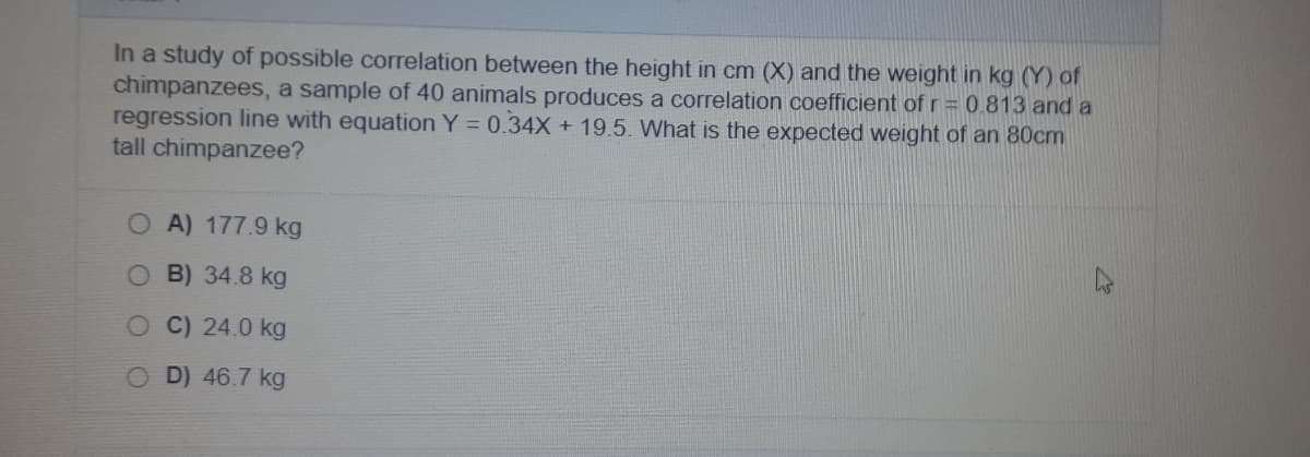 In a study of possible correlation between the height in cm (X) and the weight in kg (Y) of
chimpanzees, a sample of 40 animals produces a correlation coefficient of r = 0.813 and a
regression line with equation Y = 0.34X + 19.5. What is the expected weight of an 80cm
tall chimpanzee?
O A) 177.9 kg
O B) 34.8 kg
OC)24.0 kg
OD) 46.7 kg
